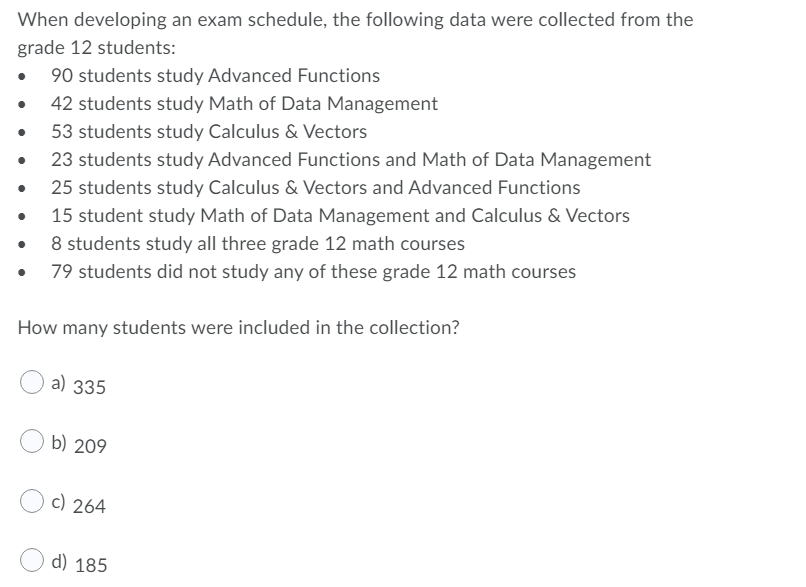 When developing an exam schedule, the following data were collected from the
grade 12 students:
90 students study Advanced Functions
42 students study Math of Data Management
53 students study Calculus & Vectors
23 students study Advanced Functions and Math of Data Management
25 students study Calculus & Vectors and Advanced Functions
15 student study Math of Data Management and Calculus & Vectors
8 students study all three grade 12 math courses
79 students did not study any of these grade 12 math courses
How many students were included in the collection?
a) 335
b) 209
c) 264
d) 185
