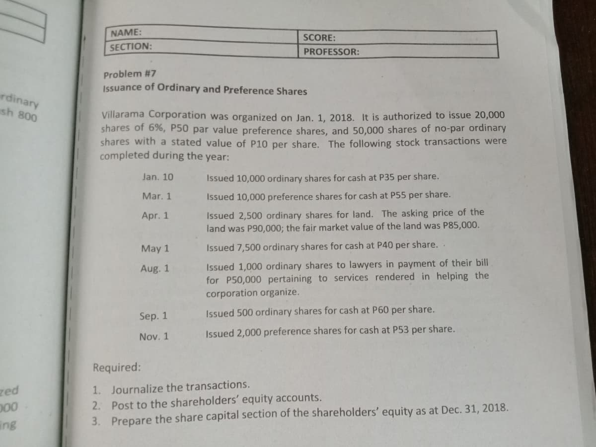 NAME:
SCORE:
SECTION:
PROFESSOR:
Problem #7
Issuance of Ordinary and Preference Shares
rdinary
sh 800
Villarama Corporation was organized on Jan. 1, 2018. It is authorized to issue 20,000
shares of 6%, P50 par value preference shares, and 50,000 shares of no-par ordinary
shares with a stated value of P10 per share. The following stock transactions were
completed during the year:
Jan. 10
Issued 10,000 ordinary shares for cash at P35 per share.
Mar. 1
Issued 10,000 preference shares for cash at P55 per share.
Issued 2,500 ordinary shares for land. The asking price of the
land was P90,000; the fair market value of the land was P85,000.
Apr. 1
May 1
Issued 7,500 ordinary shares for cash at P40 per share. .
Issued 1,000 ordinary shares to lawyers in payment of their bill
for P50,000 pertaining to services rendered in helping the
corporation organize.
Aug. 1
Sep. 1
Issued 500 ordinary shares for cash at P60 per share.
Nov. 1
Issued 2,000 preference shares for cash at P53 per share.
Required:
zed
1. Journalize the transactions.
2. Post to the shareholders' equity accounts.
3. Prepare the share capital section of the shareholders' equity as at Dec. 31, 2018.
ing
