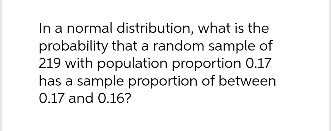 In a normal distribution, what is the
probability that a random sample of
219 with population proportion 0.17
has a sample proportion of between
0.17 and 0.16?