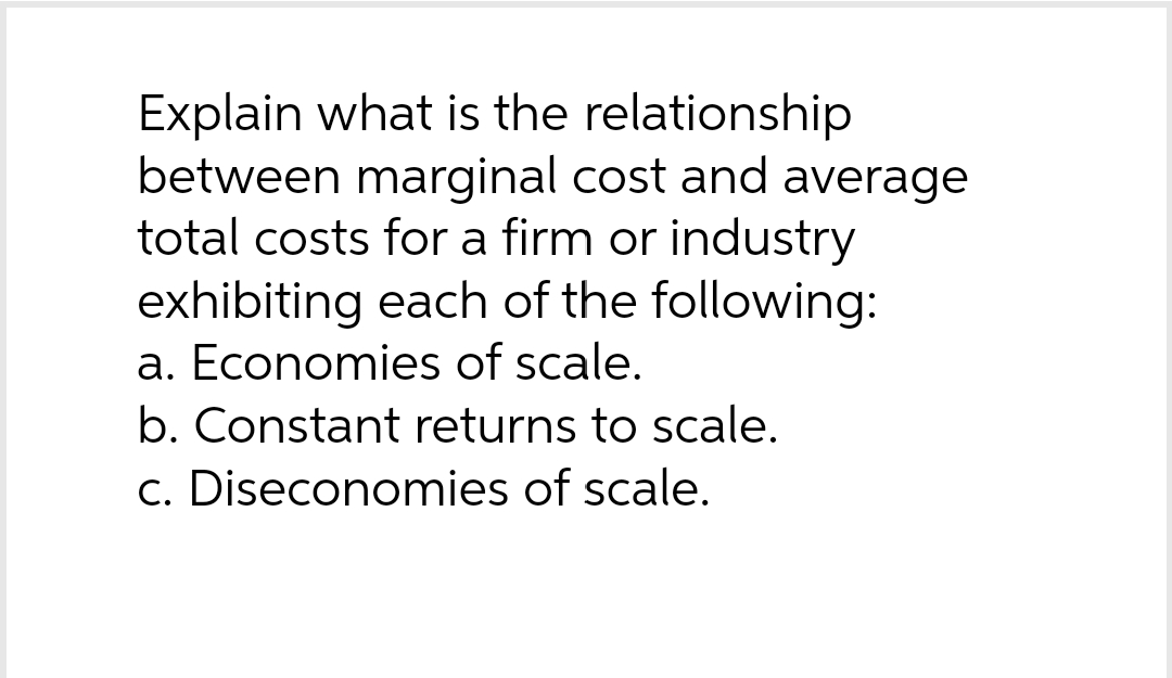 Explain what is the relationship
between marginal cost and average
total costs for a firm or industry
exhibiting each of the following:
a. Economies of scale.
b. Constant returns to scale.
c. Diseconomies of scale.