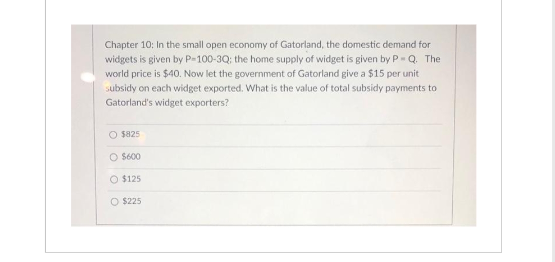 Chapter 10: In the small open economy of Gatorland, the domestic demand for
widgets is given by P=100-3Q; the home supply of widget is given by P = Q. The
world price is $40. Now let the government of Gatorland give a $15 per unit
subsidy on each widget exported. What is the value of total subsidy payments to
Gatorland's widget exporters?
O $825
O $600
O $125
O $225