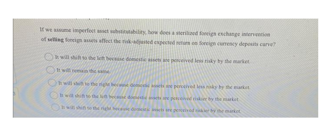 If we assume imperfect asset substitutability, how does a sterilized foreign exchange intervention
of selling foreign assets affect the risk-adjusted expected return on foreign currency deposits curve?
It will shift to the left because domestic assets are perceived less risky by the market.
It will remain the same.
It will shift to the right because domestic assets are perceived less risky by the market.
It will shift to the left because domestic assets are perceived riskier by the market.
It will shift to the right because domestic assets are perceived riskier by the market,