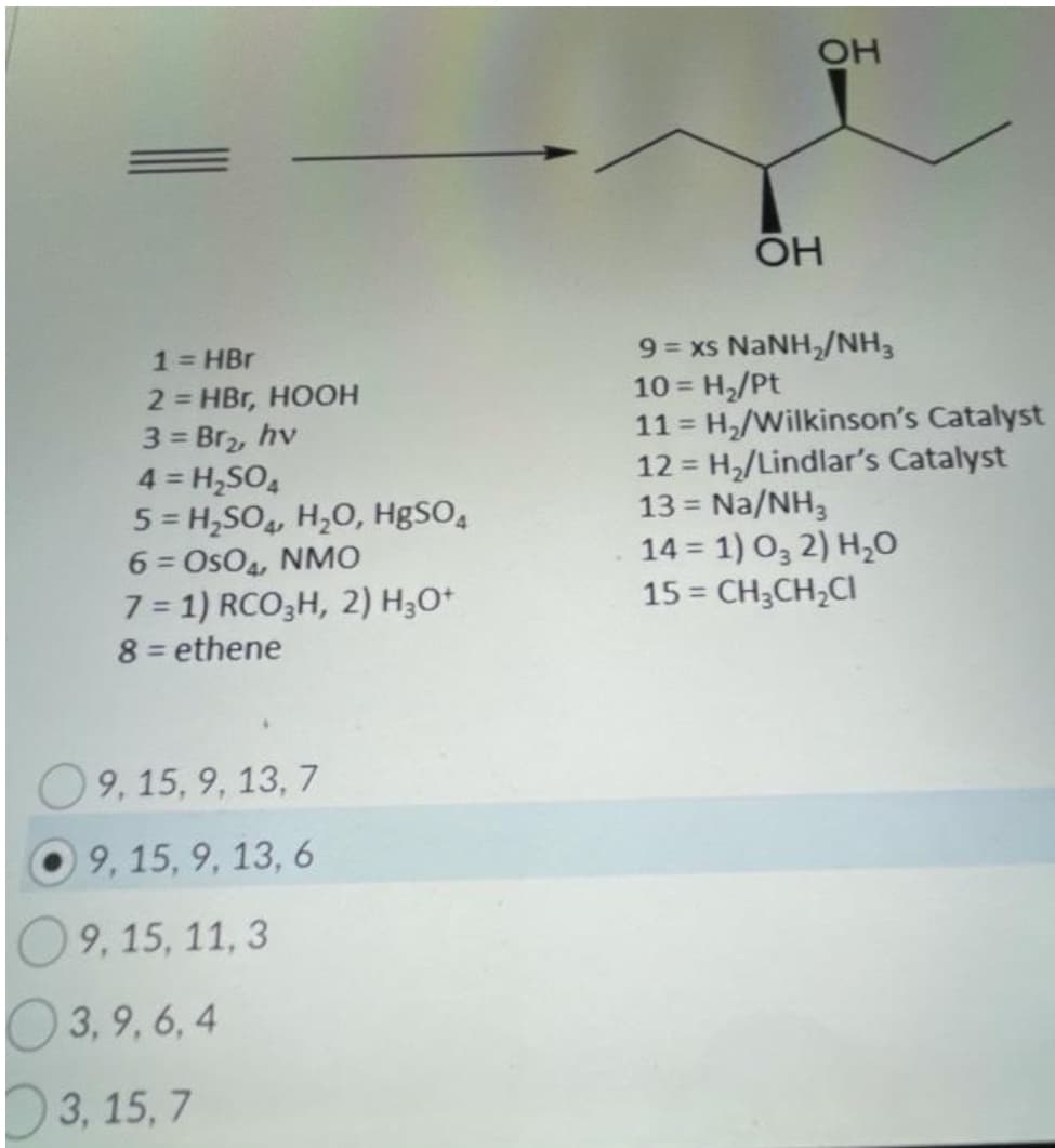 OH
OH
9 = xs NANH,/NH,
10 = H,/Pt
11 = H,/Wilkinson's Catalyst
12 = H,/Lindlar's Catalyst
13 = Na/NH,
14 = 1) O, 2) H,O
15 = CH3CH,CI
1= HBr
2 = HBr, HOOH
3 = Br2, hv
4 = H,SO,
5 = H,SO, H,0, HgSO,
6 = OsO4, NMO
7 = 1) RCO;H, 2) H;O*
8 = ethene
!3!
%3D
%3D
O9, 15, 9, 13, 7
9, 15, 9, 13, 6
09, 15, 11, 3
O 3, 9, 6, 4
3, 15, 7
