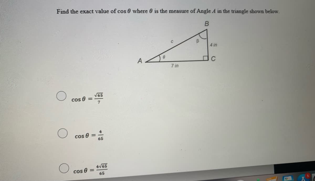 Find the exact value of cos 0 where 0 is the measure of Angle A in the triangle shown below.
4 in
C
7 in
V65
cos 8 =
cos 8 =
65
4V65
cos 8
65
