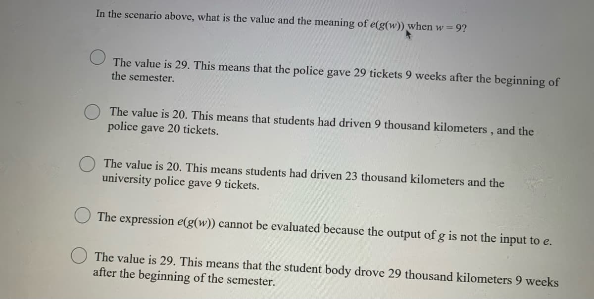 In the scenario above, what is the value and the meaning of e(g(w)) when w = 9?
The value is 29. This means that the police gave 29 tickets 9 weeks after the beginning of
the semester.
The value is 20. This means that students had driven 9 thousand kilometers, and the
police gave 20 tickets.
The value is 20. This means students had driven 23 thousand kilometers and the
university police gave 9 tickets.
The expression e(g(w)) cannot be evaluated because the output of g is not the input to e.
The value is 29. This means that the student body drove 29 thousand kilometers 9 weeks
after the beginning of the semester.
