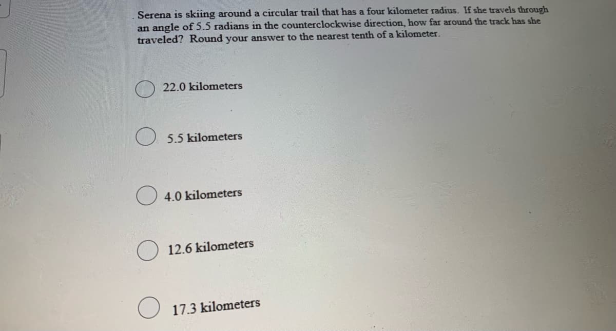 Serena is skiing around a circular trail that has a four kilometer radius. If she travels through
an angle of 5.5 radians in the counterclockwise direction, how far around the track has she
traveled? Round your answer to the nearest tenth of a kilometer.
) 22.0 kilometers
5.5 kilometers
O 4.0 kilometers
O 12.6 kilometers
17.3 kilometers
