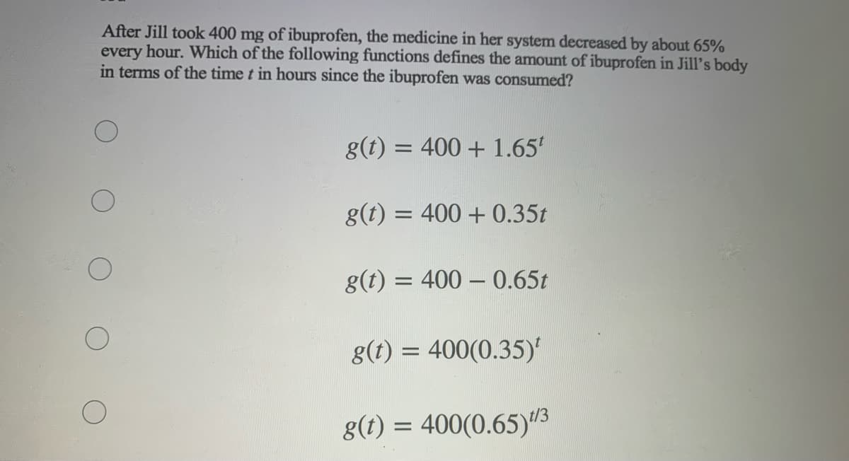 After Jill took 400 mg of ibuprofen, the medicine in her system decreased by about 65%
every hour. Which of the following functions defines the amount of ibuprofen in Jill's body
in terms of the time t in hours since the ibuprofen was consumed?
= 400 + 1.65'
g(t) = 400 + 0.35t
g(t) = 400 – 0.65t
g(t) = 400(0.35)'
g(t) = 400(0.65)3

