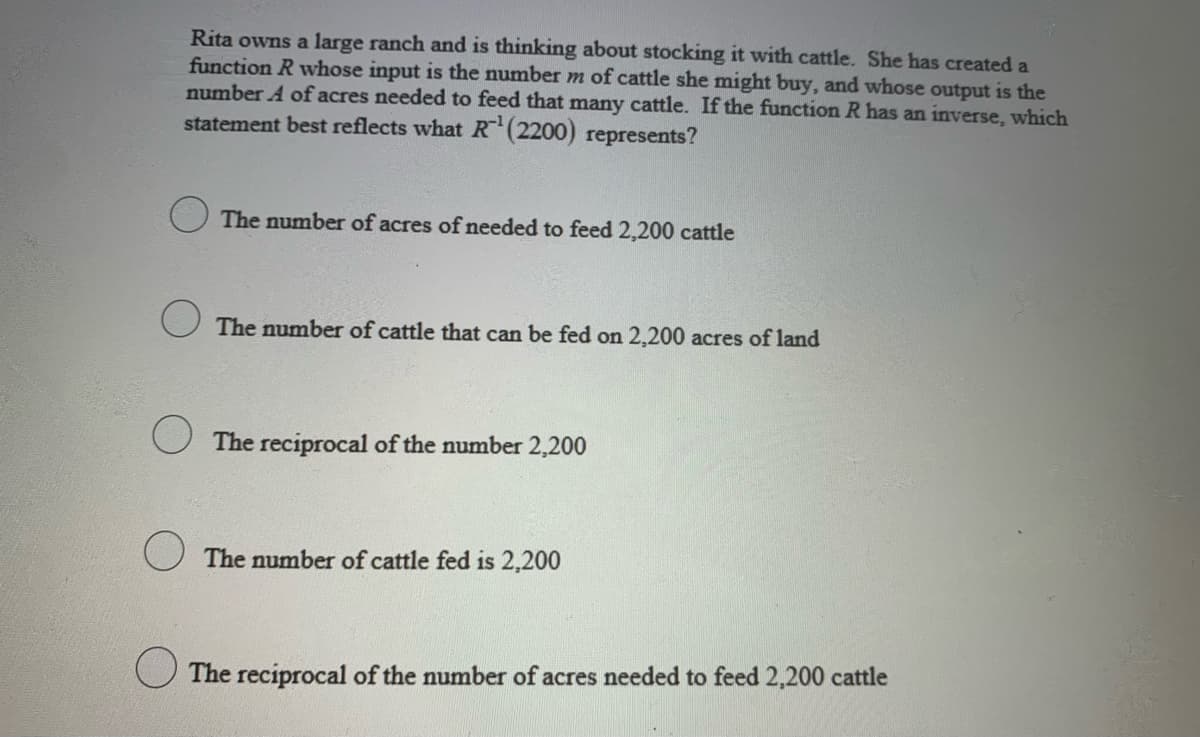Rita owns a large ranch and is thinking about stocking it with cattle. She has created a
function R whose input is the number m of cattle she might buy, and whose output is the
number A of acres needed to feed that many cattle. If the function R has an inverse, which
statement best reflects what R(2200) represents?
The number of acres of needed to feed 2,200 cattle
U The number of cattle that can be fed on 2,200 acres of land
U The reciprocal of the number 2,200
O The number of cattle fed is 2,200
U The reciprocal of the number of acres needed to feed 2,200 cattle
