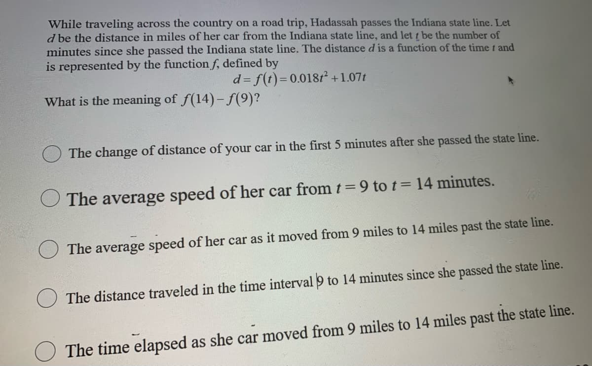 While traveling across the country on a road trip, Hadassah passes the Indiana state line. Let
d be the distance in miles of her car from the Indiana state line, and let t be the number of
minutes since she passed the Indiana state line. The distance d is a function of the time t and
is represented by the function f, defined by
d= f(t)=D0.018t +1.07t
What is the meaning of f(14)-f(9)?
The change of distance of your car in the first 5 minutes after she passed the state line.
O The average speed of her car from t=9 to t= 14 minutes.
The average speed of her car as it moved from 9 miles to 14 miles past the state line.
The distance traveled in the time interval 9 to 14 minutes since she passed the state line.
O The time elapsed as she car moved from 9 miles to 14 miles past the state line.
