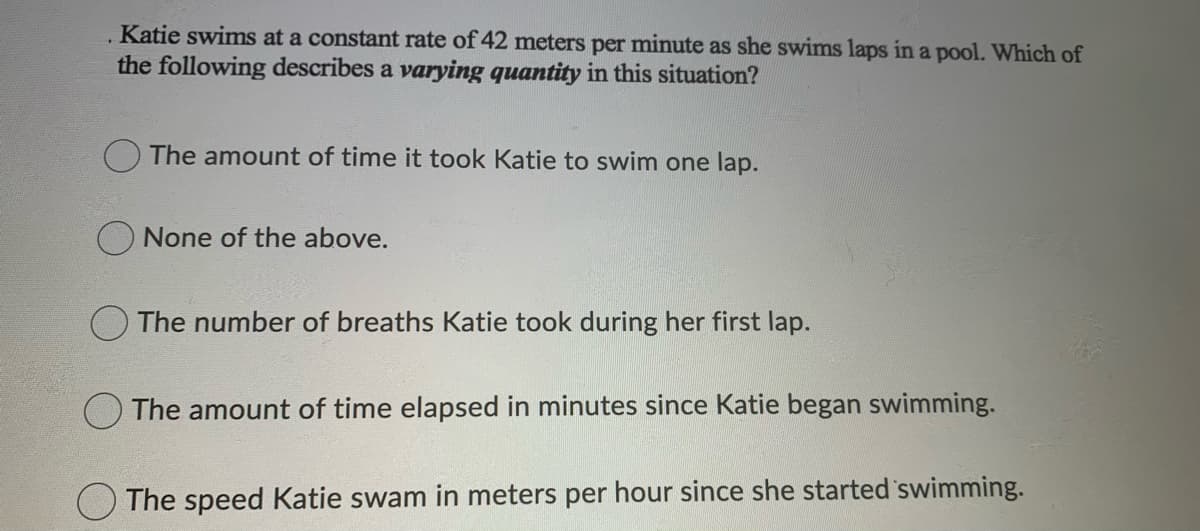 Katie swims at a constant rate of 42 meters per minute as she swims laps in a pool. Which of
the following describes a varying quantity in this situation?
OThe amount of time it took Katie to swim one lap.
None of the above.
The number of breaths Katie took during her first lap.
O The amount of time elapsed in minutes since Katie began swimming.
The speed Katie swam in meters per hour since she started swimming.
