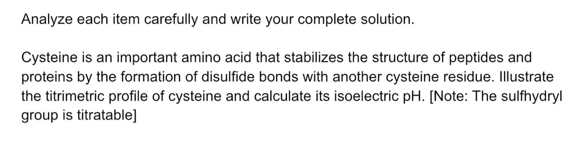 Analyze each item carefully and write your complete solution.
Cysteine is an important amino acid that stabilizes the structure of peptides and
proteins by the formation of disulfide bonds with another cysteine residue. Illustrate
the titrimetric profile of cysteine and calculate its isoelectric pH. [Note: The sulfhydryl
group is titratable]
