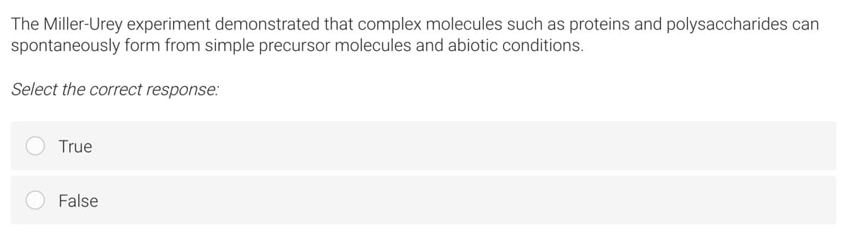 The Miller-Urey experiment demonstrated that complex molecules such as proteins and polysaccharides can
spontaneously form from simple precursor molecules and abiotic conditions.
Select the correct response:
True
False
