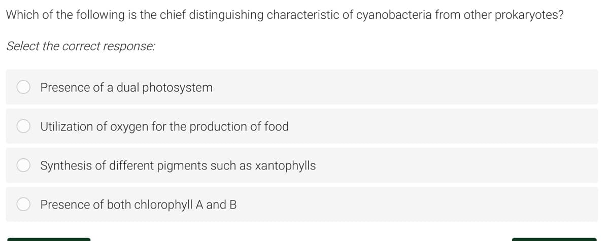 Which of the following is the chief distinguishing characteristic of cyanobacteria from other prokaryotes?
Select the correct response:
Presence of a dual photosystem
Utilization of oxygen for the production of food
Synthesis of different pigments such as xantophylls
Presence of both chlorophyll A and B
