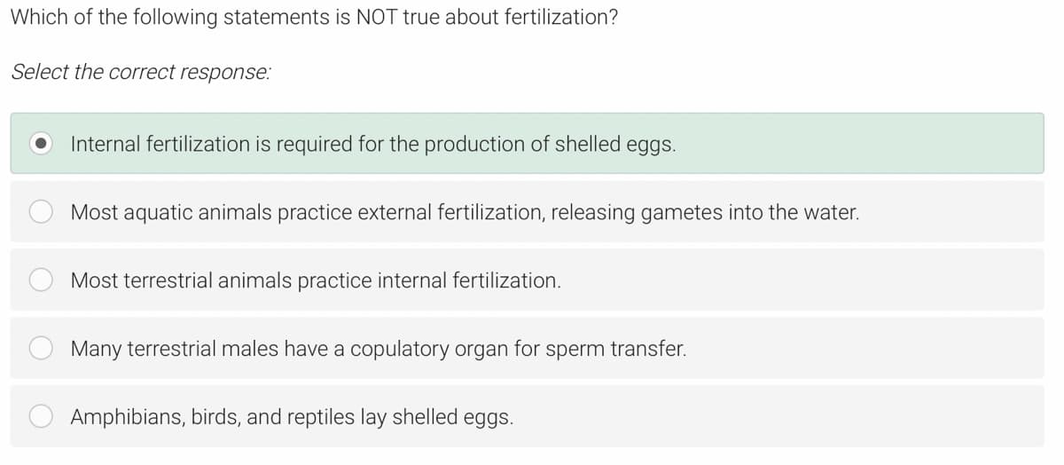 Which of the following statements is NOT true about fertilization?
Select the correct response:
Internal fertilization is required for the production of shelled eggs.
Most aquatic animals practice external fertilization, releasing gametes into the water.
Most terrestrial animals practice internal fertilization.
Many terrestrial males have a copulatory organ for sperm transfer.
Amphibians, birds, and reptiles lay shelled eggs.
