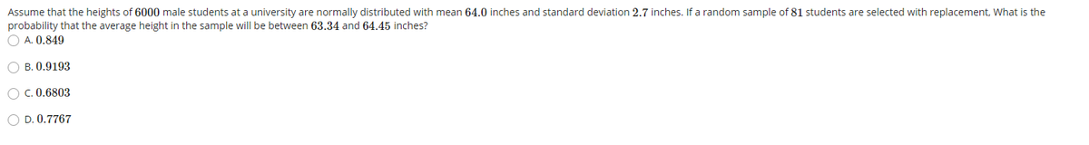 Assume that the heights of 6000 male students at a university are normally distributed with mean 64.0 inches and standard deviation 2.7 inches. If a random sample of 81 students are selected with replacement, What is the
probability that the average height in the sample will be between 63.34 and 64.45 inches?
O A. 0.849
O B. 0.9193
O C. 0.6803
O D. 0.7767
