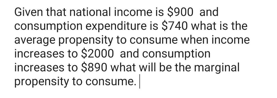 Given that national income is $900 and
consumption expenditure is $740 what is the
average propensity to consume when income
increases to $2000 and consumption
increases to $890 what will be the marginal
propensity to consume.
