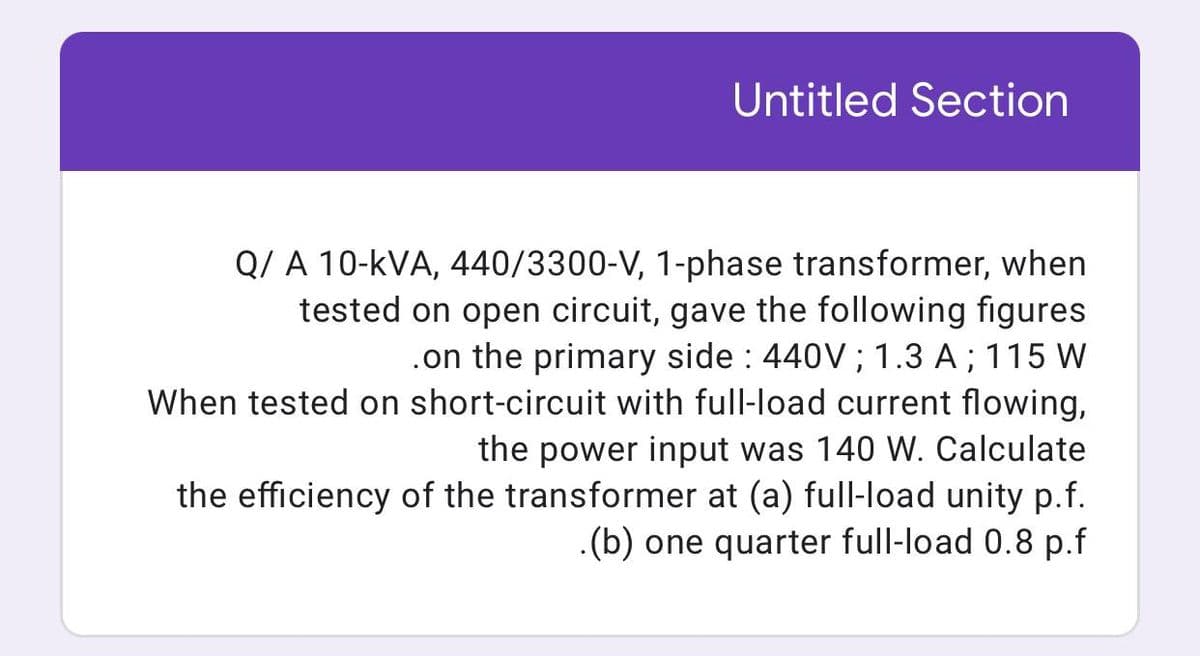 Untitled Section
Q/ A 10-kVA, 440/3300-V, 1-phase transformer, when
tested on open circuit, gave the following figures
on the primary side : 440V; 1.3 A ; 115 W
When tested on short-circuit with full-load current flowing,
the power input was 140 W. Calculate
the efficiency of the transformer at (a) full-load unity p.f.
.(b) one quarter full-load 0.8 p.f

