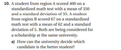 10. A student from region A scored 400 on
standardized math test with a mean of 350
and a standard deviation of 35. A student
from region B scored 67 on a standardized
math test with a mean of 62 and a standard
deviation of 5. Both are being considered for
a scholarship at the same university.
a) How can the university decide which
candidate is the better student?