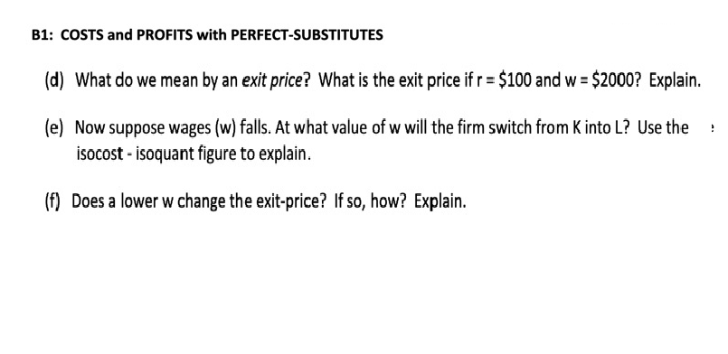 B1: COSTS and PROFITS with PERFECT-SUBSTITUTES
(d) What do we mean by an exit price? What is the exit price if r = $100 and w = $2000? Explain.
(e) Now suppose wages (w) falls. At what value of w will the firm switch from K into L? Use the
isocost - isoquant figure to explain.
(f) Does a lower w change the exit-price? If so, how? Explain.
1
