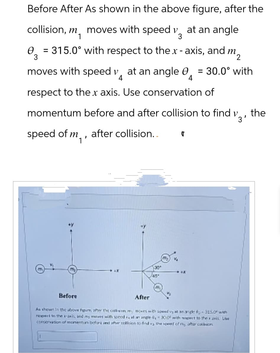 Before After As shown in the above figure, after the
collision, m moves with speed v. at an angle
1
3
0 = 315.0° with respect to the x-axis, and m,
3
$2
moves with speed y at an angle 0 = 30.0° with
4
4
respect to the x axis. Use conservation of
momentum before and after collision to find v.
the
3'
speed of m
after collision..
'
m
my
30
/45
My
I
Before
M
After
As shown in the above figure, after the collision, my moves with spead vy at an angle 8-315.0° with
respect to the x-axis, and my mareas with speed, at an angle 94-30.0 with respect to the x avis. Use
conservation of momentum before and after collision to find vs the speed of my after collbion