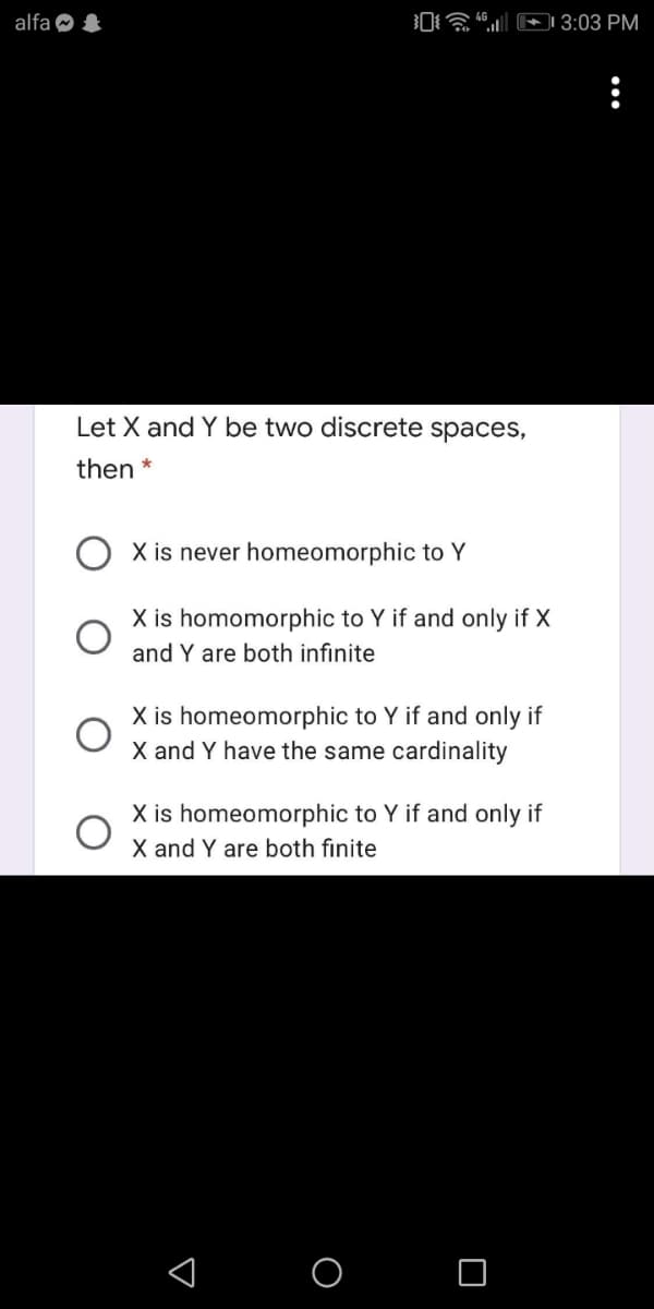 alfa O &
0a E 3:03 PM
Let X and Y be two discrete spaces,
then *
X is never homeomorphic to Y
X is homomorphic to Y if and only if X
and Y are both infinite
X is homeomorphic to Y if and only if
X and Y have the same cardinality
X is homeomorphic to Y if and only if
X and Y are both finite
< o O
