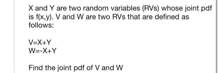 X and Y are two random variables (RVs) whose joint pdf
is f(x,y). V and W are two RVs that are defined as
follows:
V=X+Y
W=-X+Y
Find the joint pdf of V and W
