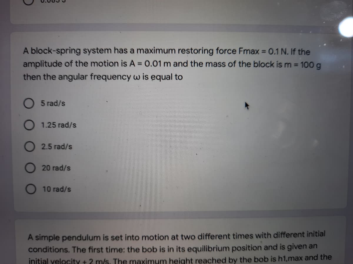A block-spring system has a maximum restoring force Fmax = 0.1 N. If the
amplitude of the motion is A 0.01 m and the mass of the block is m = 100 g
then the angular frequency w is equal to
5 rad/s
O 1.25 rad/s
O 2.5 rad/s
20 rad/s
10 rad/s
A simple pendulum is set into motion at two different times with different initial
conditions. The first time: the bob is in its equilibrium position and is given an
initial yelocity + 2 m/s. The maximum height reached by the bob is h1,max and the
