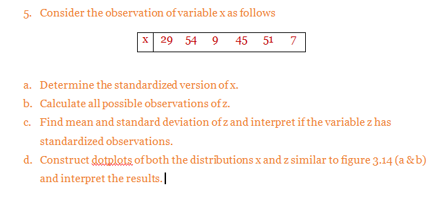 5. Consider the observation of variable x as follows
x 29 54 9
45
51
7
a. Determine the standardized version of x.
b. Calculate all possible observations of z.
c. Find mean and standard deviation of z and interpret if the variable z has
standardized observations.
d. Construct dotplots of both the distributions x and z similar to figure 3.14 (a &b)
and interpret the results.
