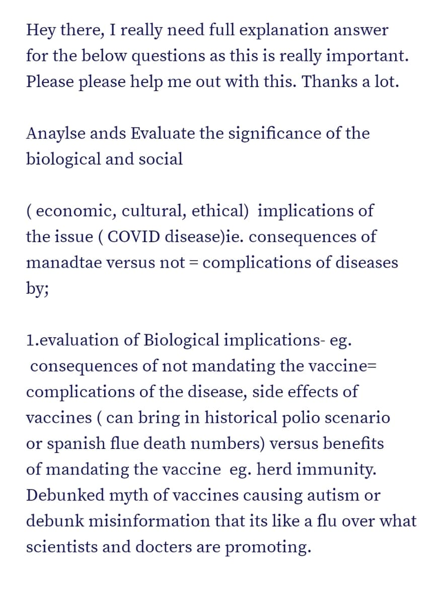 Hey there, I really need full explanation answer
for the below questions as this is really important.
Please please help me out with this. Thanks a lot.
Anaylse ands Evaluate the significance of the
biological and social
(economic, cultural, ethical) implications of
the issue (COVID disease)ie. consequences of
manadtae versus not = complications of diseases
by;
1.evaluation of Biological implications- eg.
consequences of not mandating the vaccine=
complications of the disease, side effects of
vaccines (can bring in historical polio scenario
or spanish flue death numbers) versus benefits
of mandating the vaccine eg. herd immunity.
Debunked myth of vaccines causing autism or
debunk misinformation that its like a flu over what
scientists and docters are promoting.