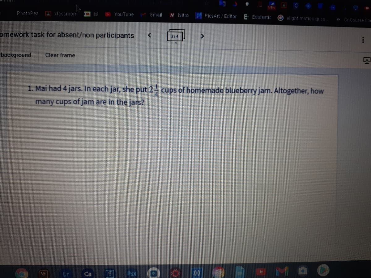 PhotoPea
A classroom
OYouTube
M Gmail
N Nitro
F'icSArt / Editor
E- Edulastic
G alight motion grco.
a CnCourse Com
omework task for absent/non participants
<>
214
background
Clear frame
1. Mai had 4 jars. In each jar, she put 2- cups of homemade blueberry jam. Altogether, how
many cups of jam are in the jars?
Lr
PSX
