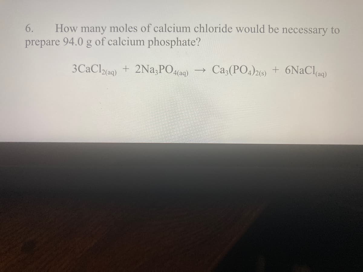 How many moles of calcium chloride would be necessary to
prepare 94.0 g of calcium phosphate?
6.
3CaCla9) + 2Na,PO(ag)
→ Ca;(PO4)29) + 6NaClag)
