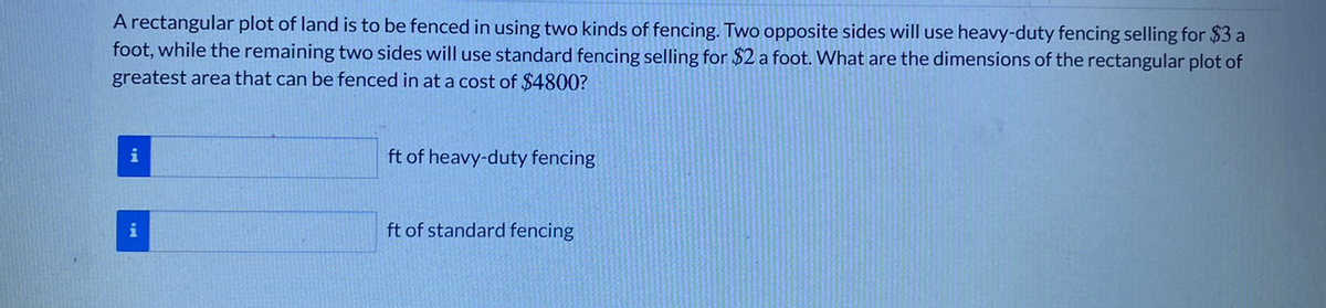 A rectangular plot of land is to be fenced in using two kinds of fencing. Two opposite sides will use heavy-duty fencing selling for $3 a
foot, while the remaining two sides will use standard fencing selling for $2 a foot. What are the dimensions of the rectangular plot of
greatest area that can be fenced in at a cost of $4800?
i
ft of heavy-duty fencing
i
ft of standard fencing
