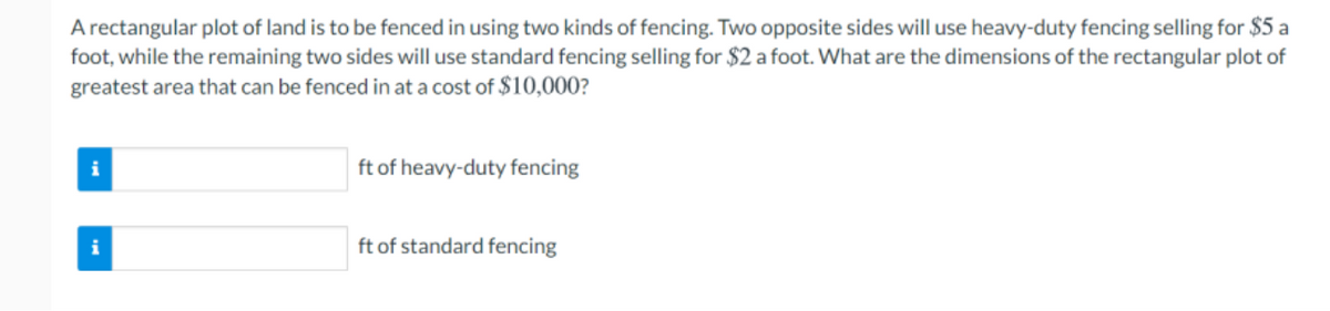 A rectangular plot of land is to be fenced in using two kinds of fencing. Two opposite sides will use heavy-duty fencing selling for $5 a
foot, while the remaining two sides will use standard fencing selling for $2 a foot. What are the dimensions of the rectangular plot of
greatest area that can be fenced in at a cost of $10,000?
i
ft of heavy-duty fencing
i
ft of standard fencing
