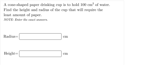 A cone-shaped paper drinking cup is to hold 100 cm³ of water.
Find the height and radius of the cup that will require the
least amount of paper.
NOTE: Enter the exact answers.
Radius=
cm
Height=
ст
