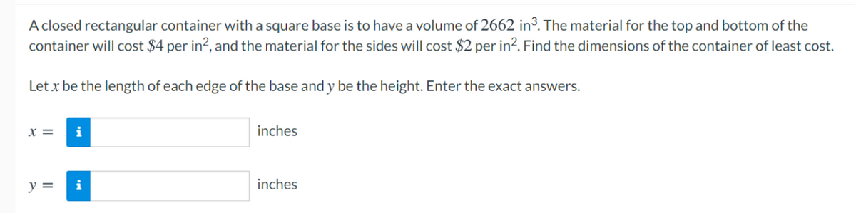 A closed rectangular container with a square base is to have a volume of 2662 in³. The material for the top and bottom of the
container will cost $4 per in?, and the material for the sides will cost $2 per in². Find the dimensions of the container of least cost.
Let x be the length of each edge of the base and y be the height. Enter the exact answers.
x =
i
inches
y =
i
inches
