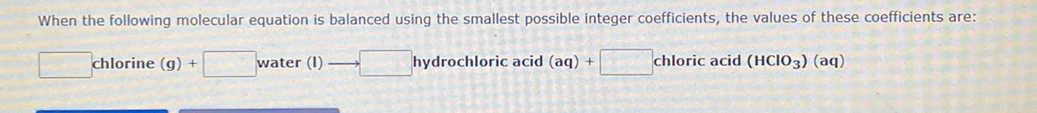 When the following molecular equation is balanced using the smallest possible integer coefficients, the values of these coefficients are:
chlorine (g) +
water (I)
hydrochloric acid (aq) +
chloric acid (HCIO3) (aq)
