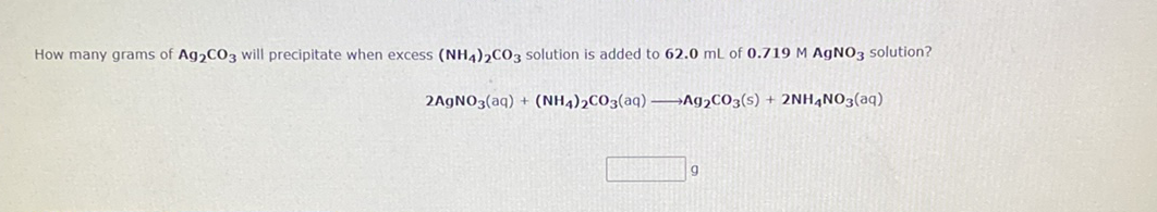 How many grams of Ag,CO3 will precipitate when excess (NHA)2CO3 solution is added to 62.0 mL of 0.719 M AGNO3 solution?
2A9NO3(aq) + (NH4)2CO3(aq) –Ag,CO3(s) + 2NH,NO3(aq)
