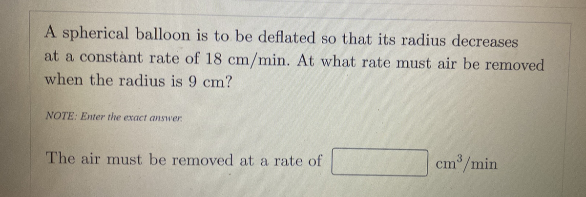 A spherical balloon is to be deflated so that its radius decreases
at a constànt rate of 18 cm/min. At what rate must air be removed
when the radius is 9 cm?
NOTE: Enter the exact answer.
The air must be removed at a rate of
cm /min
