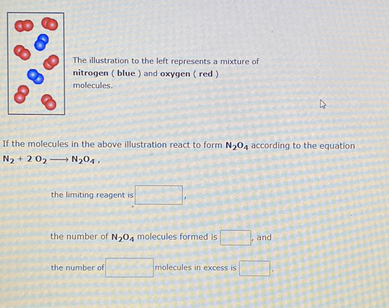 The illustration to the left represents a mixture of
nitrogen ( blue ) and oxygen ( red )
molecules.
If the molecules in the above illustration react to form N204 according to the equation
N2 + 2 02→ N204 ,
the limiting reagent is
the number of N204 molecules formed is
and
the number of
molecules in excess is
