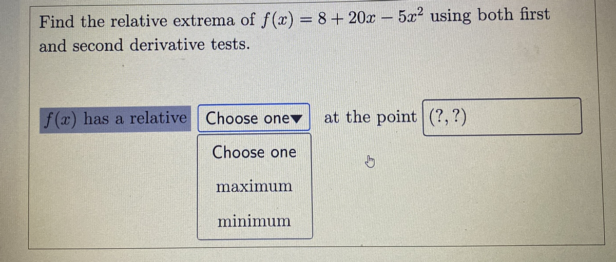 Find the relative extrema of f(x) = 8+ 20x – 5x2 using both first
and second derivative tests.
f(x) has a relative Choose onev
at the point (?,?)
Choose one
maximum
minimum
