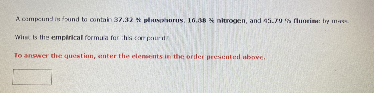 A compound is found to contain 37.32 % phosphorus, 16.88 % nitrogen, and 45.79 % fluorine by mass.
What is the empirical formula for this compound?
To answer the question, enter the elements in the order presented above.

