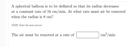 A spherical balloon is to be deflated so that its radius decreases
at a constant rate of 16 cm/min. At what rate must air be removed
when the radius is 8 cm?
NOTE: Eter the exact answer
The air must be removed at a rate of
cm /min
