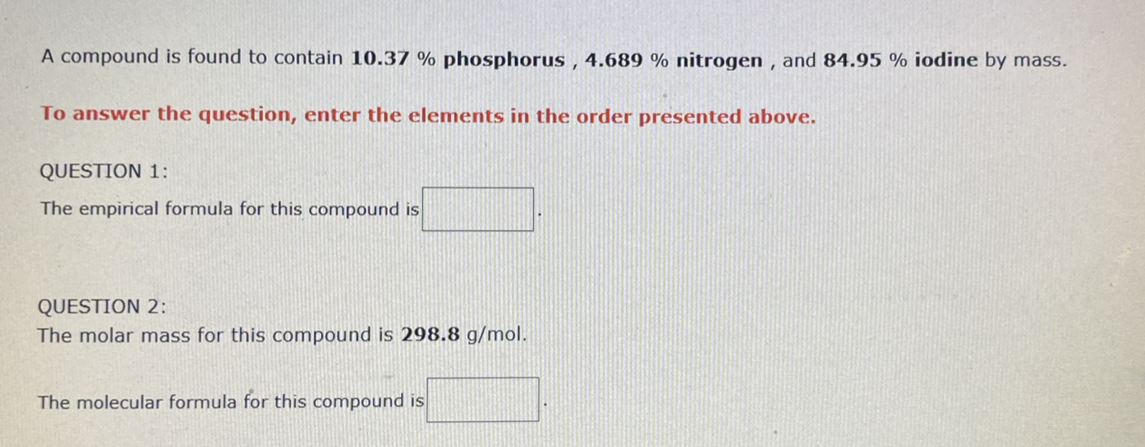 A compound is found to contain 10.37 % phosphorus , 4.689 % nitrogen , and 84.95 % iodine by mass.
To answer the question, enter the elements in the order presented above.
QUESTION 1:
The empirical formula for this compound is
QUESTION 2:
The molar mass for this compound is 298.8 g/mol.
The molecular formula for this compound is
