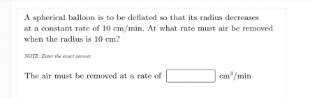 A spherical balloon is to be deflated so that its radius decreases
at a constant rate of 10 cm/min. At what rate must air be removed
when the radius is 10 cm?
NOTE Eer the exact awer
The air must be removed at a rate of
cm*/min
