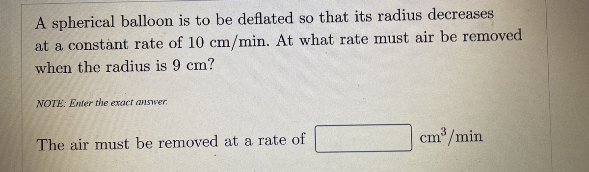 A spherical balloon is to be deflated so that its radius decreases
at a constànt rate of 10 cm/min. At what rate must air be removed
when the radius is 9 cm?
NOTE: Enter the exact answer.
3
The air must be removed at a rate of
cm /min
