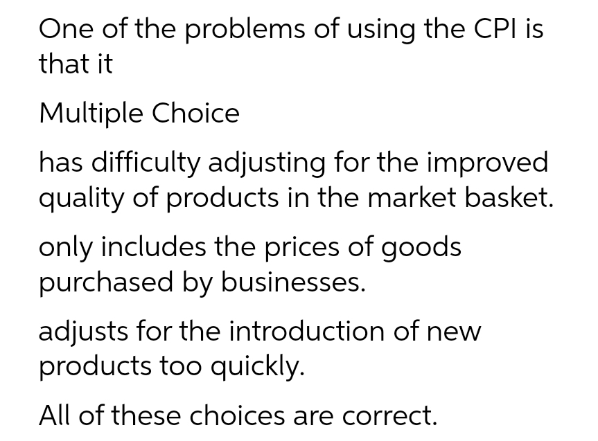 One of the problems of using the CPI is
that it
Multiple Choice
has difficulty adjusting for the improved
quality of products in the market basket.
only includes the prices of goods
purchased by businesses.
adjusts for the introduction of new
products too quickly.
All of these choices are correct.