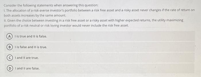 Consider the following statements when answering this question:
1. The allocation of a risk-averse investor's portfolio between a risk free asset and a risky asset never changes if the rate of return on
both assets increases by the same amount.
II. Given the choice between investing in a risk free asset or a risky asset with higher expected returns, the utility maximizing
portfolio of a risk neutral or risk loving investor would never include the risk free asset.
I is true and II is false.
BI is false and II is true.
I and II are true.
I and II are false.
