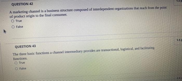 QUESTION 42
A marketing channel is a business structure composed of interdependent organizations that reach from the point
of product origin to the final consumer.
O True
O False
QUESTION 43
The three basic functions a channel intermediary provides are transactional, logistical, and facilitating
functions.
True
False
1
1.5 p