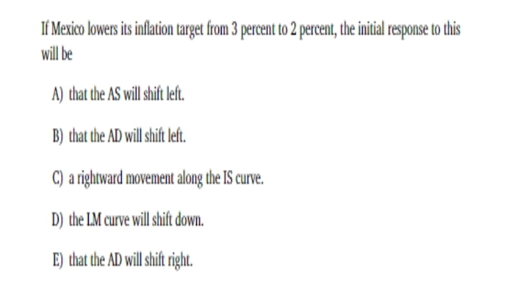 If Mexico lowers its inflation target from 3 percent to 2 percent, the initial response to this
will be
A) that the AS will shift left.
B) that the AD will shift left.
C) a rightward movement along the IS curve.
D) the LM curve will shift down.
E) that the AD will shift right.