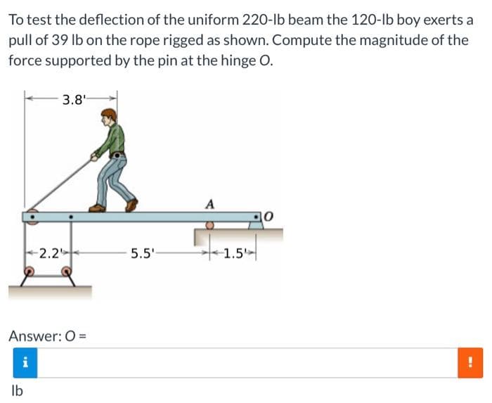 To test the deflection of the uniform 220-lb beam the 120-lb boy exerts a
pull of 39 lb on the rope rigged as shown. Compute the magnitude of the
force supported by the pin at the hinge O.
- pad
Answer: O=
i
-2.2
lb
3.8¹
5.5'-
A
-1.5
M